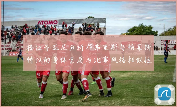 格拉齐亚尼分析邓弗里斯与帕莱斯特拉的身体素质与比赛风格相似性