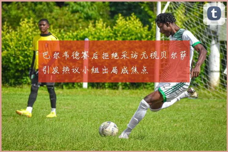 巴尔韦德赛后拒绝采访无视贝尔萨引发热议小组出局成焦点
