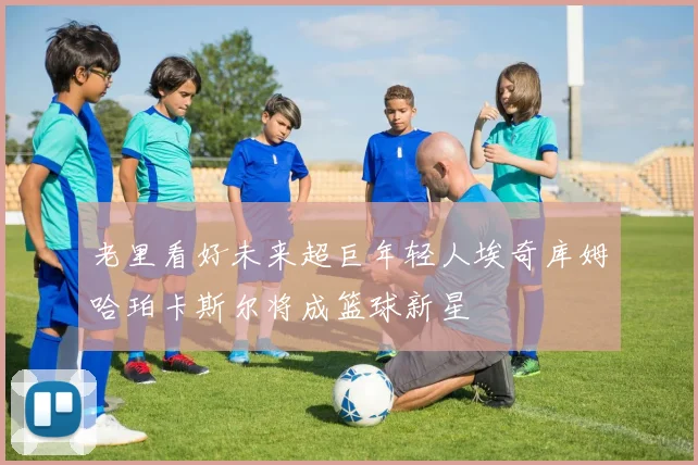 老里看好未来超巨年轻人埃奇库姆哈珀卡斯尔将成篮球新星