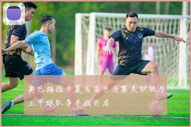 奥巴梅扬今夏或离开马赛美职联与土甲球队争夺战开启