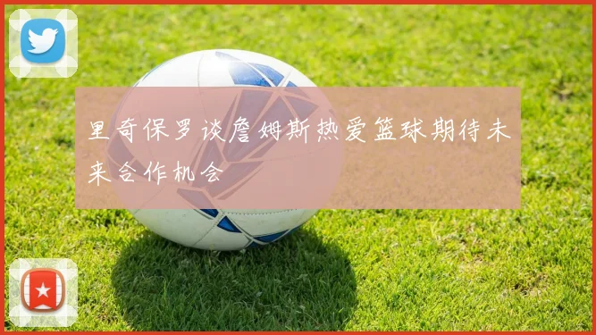里奇保罗谈詹姆斯热爱篮球期待未来合作机会