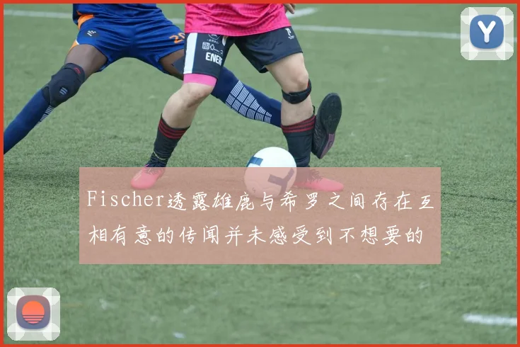 Fischer透露雄鹿与希罗之间存在互相有意的传闻并未感受到不想要的迹象