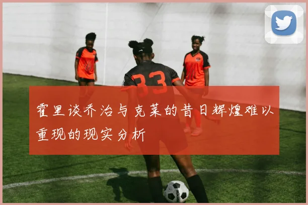 霍里谈乔治与克莱的昔日辉煌难以重现的现实分析