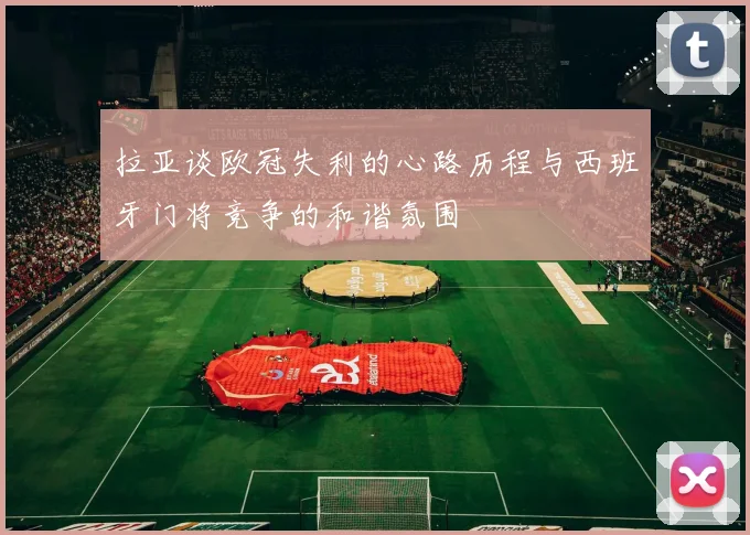 拉亚谈欧冠失利的心路历程与西班牙门将竞争的和谐氛围