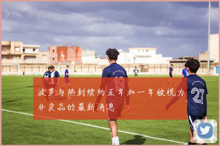 波罗与热刺续约五年加一年被视为非卖品的最新消息