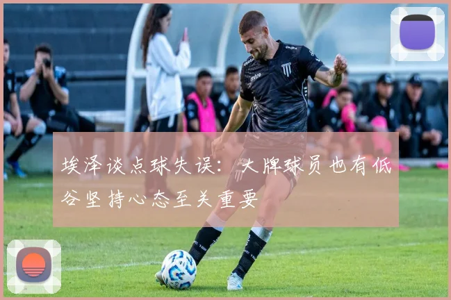 埃泽谈点球失误：大牌球员也有低谷坚持心态至关重要
