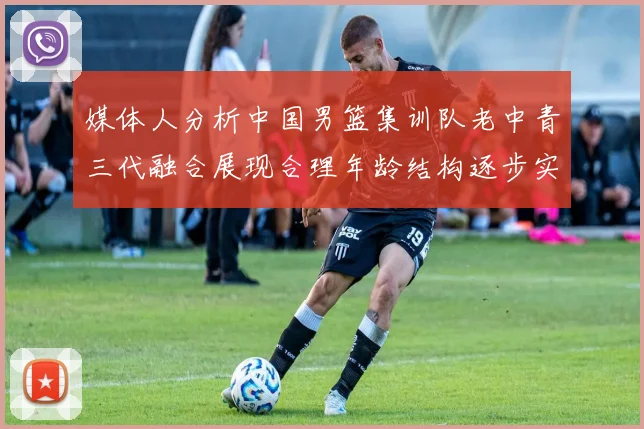 媒体人分析中国男篮集训队老中青三代融合展现合理年龄结构逐步实现换血