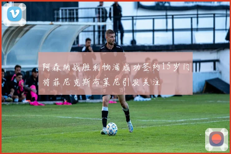 阿森纳战胜利物浦成功签约15岁门将菲尼克斯布莱尼引发关注