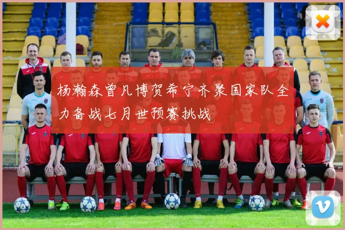 杨瀚森曾凡博贺希宁齐聚国家队全力备战七月世预赛挑战