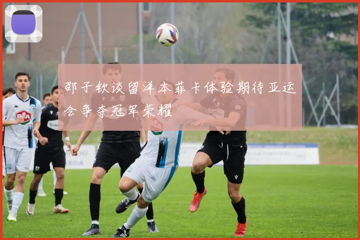 邵子钦谈留洋本菲卡体验期待亚运会争夺冠军荣耀